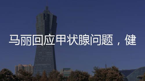 馬麗回應(yīng)甲狀腺問題，健康至上，坦然面對