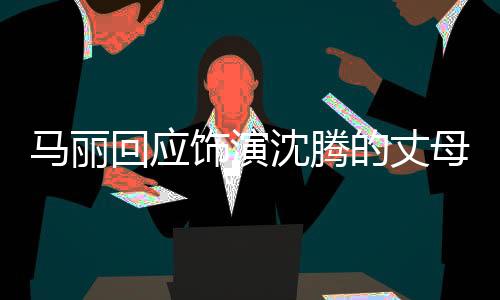 馬麗回應(yīng)飾演沈騰的丈母娘