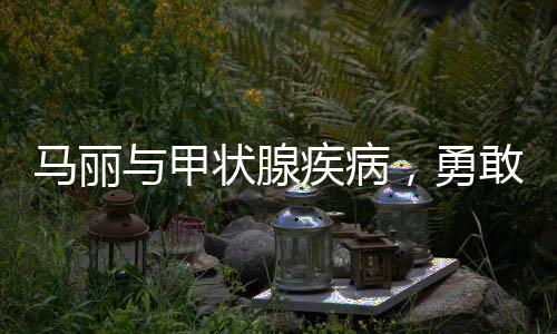 馬麗與甲狀腺疾病，勇敢面對(duì)，積極應(yīng)對(duì)