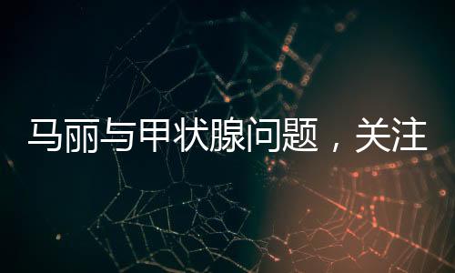 馬麗與甲狀腺問題，關(guān)注健康，傳遞正能量
