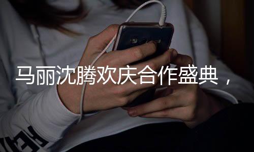 馬麗沈騰歡慶合作盛典，酒桌上的真性情流露