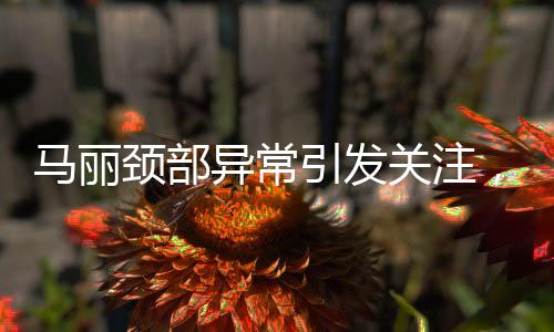 馬麗頸部異常引發(fā)關(guān)注，疑似甲狀腺問題