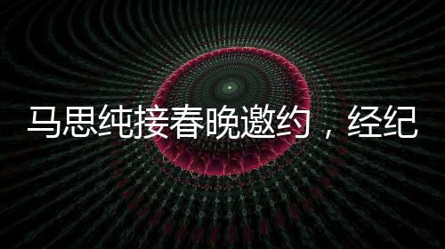 馬思純接春晚邀約，經(jīng)紀人喜極而泣