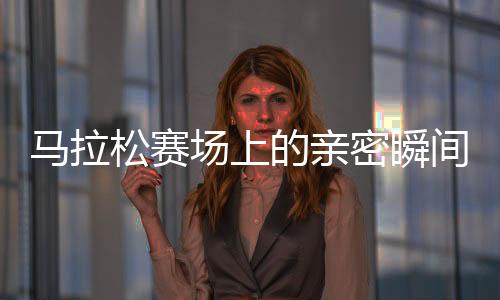 馬拉松賽場上的親密瞬間，男女選手意外被鏡頭捕捉