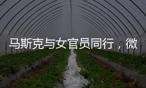 馬斯克與女官員同行，微妙細(xì)節(jié)揭示背后故事