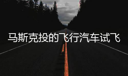 馬斯克投的飛行汽車試飛：垂直能升降
