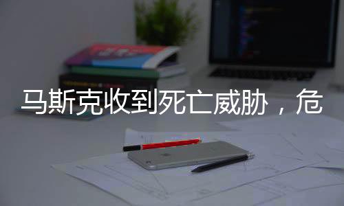 馬斯克收到死亡威脅，危險(xiǎn)沖擊全球巨頭的生活與事業(yè)安全揭秘