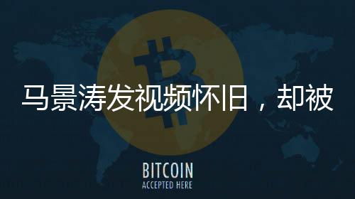 馬景濤發(fā)視頻懷舊，卻被網(wǎng)友巧妙拆臺(tái)