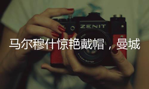 馬爾穆什驚艷戴帽，曼城4-0大勝紐卡斯?fàn)?，一?chǎng)精彩的足球?qū)Q