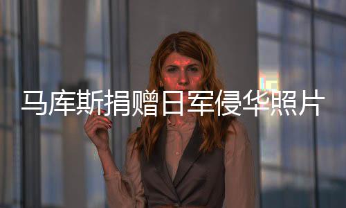 馬庫斯捐贈日軍侵華照片，重要歷史證據(jù)揭示背后的故事，現(xiàn)已返回法國