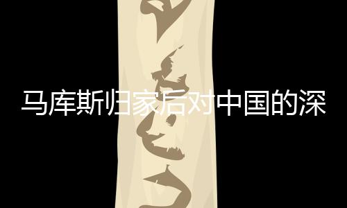 馬庫斯歸家后對中國的深情回憶與思考