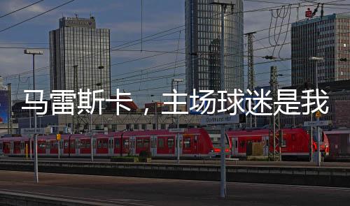 馬雷斯卡，主場(chǎng)球迷是我們爭(zhēng)四的強(qiáng)大動(dòng)力