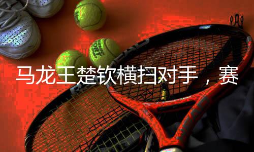 馬龍王楚欽橫掃對手，賽場上的絕對王者風采