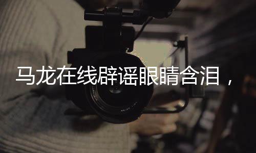 馬龍在線辟謠眼睛含淚，擊破不實傳聞，展現(xiàn)真實自我