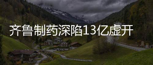 齊魯制藥深陷13億虛開發(fā)票案，行業(yè)巨頭何以失控？