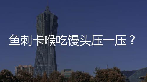 魚刺卡喉吃饅頭壓一壓？不科學！正確應(yīng)對方法請牢記