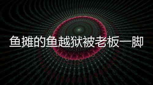 魚攤的魚越獄被老板一腳踢回