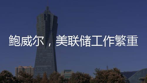 鮑威爾，美聯(lián)儲工作繁重非人手過剩，需精準調(diào)控貨幣策略以應對經(jīng)濟挑戰(zhàn)