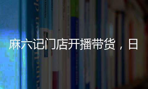 麻六記門店開播帶貨，日銷售額超250萬，熱點(diǎn)事件深度解析