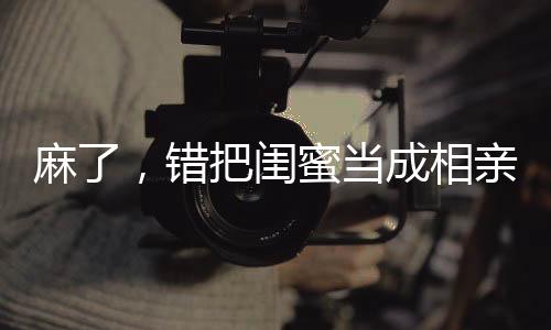 麻了，錯把閨蜜當(dāng)成相親對象