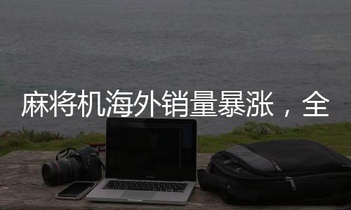 麻將機(jī)海外銷量暴漲，全球娛樂(lè)新趨勢(shì)引領(lǐng)國(guó)際市場(chǎng)新潮流