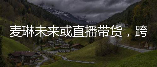 麥琳未來或直播帶貨，跨界發(fā)展的新星崛起