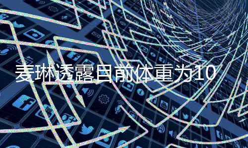 麥琳透露目前體重為103斤，關于健康與美麗的多維探討（一二三四五六七八九十段落導讀）
