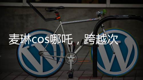 麥琳cos哪吒，跨越次元的奇幻之旅
