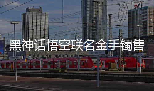 黑神話悟空聯(lián)名金手鐲售價破天價，國潮IP衍生品風(fēng)靡潮流圈