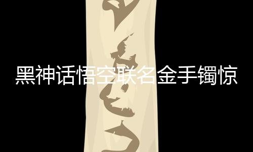 黑神話悟空聯(lián)名金手鐲驚艷亮相，售價(jià)高達(dá)4.6萬(wàn)，跨界合作引領(lǐng)文化潮流