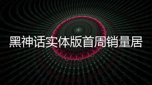 黑神話實體版首周銷量居日本第三 引領(lǐng)東方神話風(fēng)潮