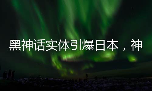 黑神話實(shí)體引爆日本，神秘文化現(xiàn)象引發(fā)熱議