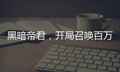 黑暗帝君，開局召喚百萬英靈