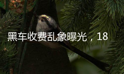 黑車收費(fèi)亂象曝光，18公里竟要價581元，官方迅速通報