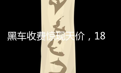 黑車(chē)收費(fèi)驚現(xiàn)天價(jià)，18公里路程竟要價(jià)581元，官方迅速通報(bào)調(diào)查
