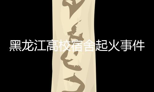 黑龍江高校宿舍起火事件，火災(zāi)背后的警示與反思