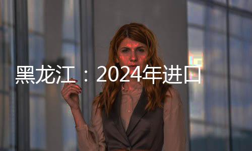 黑龍江：2024年進(jìn)口食用水生動(dòng)物同比增152.46%