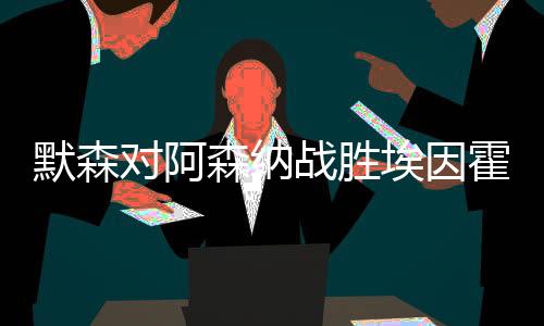 默森對(duì)阿森納戰(zhàn)勝埃因霍溫的能力提出質(zhì)疑
