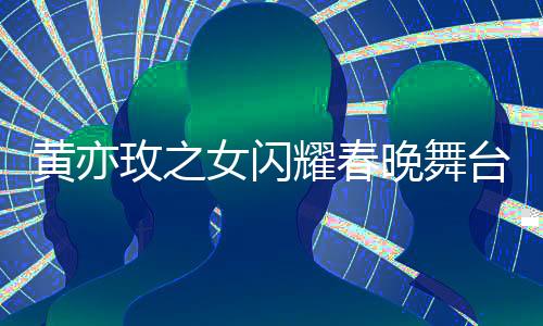 黃亦玫之女閃耀春晚舞臺，天賦才藝驚艷四座