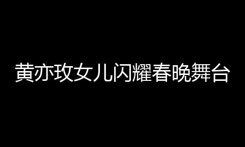 黃亦玫女兒閃耀春晚舞臺(tái)