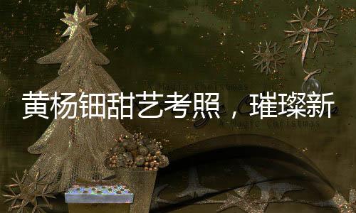 黃楊鈿甜藝考照，璀璨新星備戰(zhàn)藝術(shù)高考之路