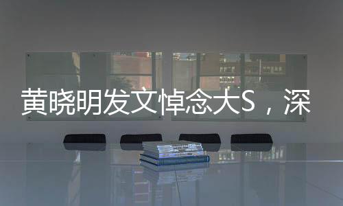 黃曉明發(fā)文悼念大S，深切緬懷，愿安息