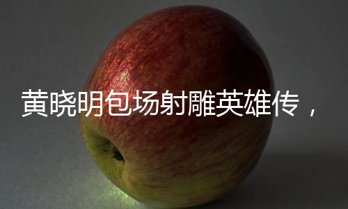 黃曉明包場射雕英雄傳，一場影視界的盛宴