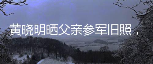 黃曉明曬父親參軍舊照，揭開父輩榮耀歲月的一頁