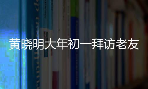 黃曉明大年初一拜訪老友郭伯伯，一場(chǎng)溫馨的老友重逢