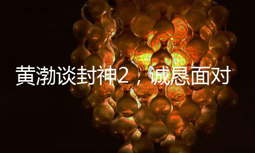 黃渤談封神2，誠懇面對(duì)觀眾反饋，展現(xiàn)真心誠意之作
