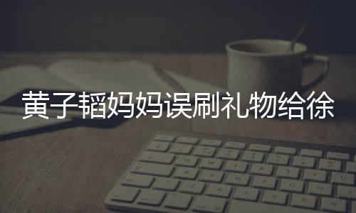 黃子韜媽媽誤刷禮物給徐藝洋，引發(fā)網(wǎng)友熱議