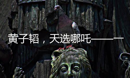 黃子韜，天選哪吒——一個跨界風(fēng)云人物的崛起
