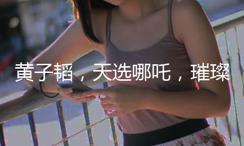 黃子韜，天選哪吒，璀璨閃耀的多元才華新星