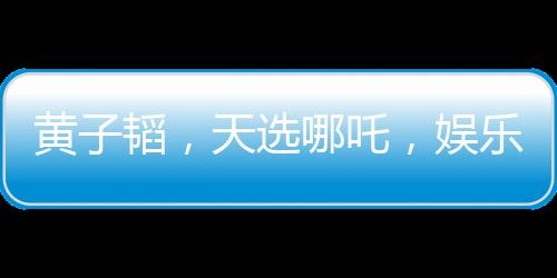 黃子韜，天選哪吒，娛樂圈的璀璨明星